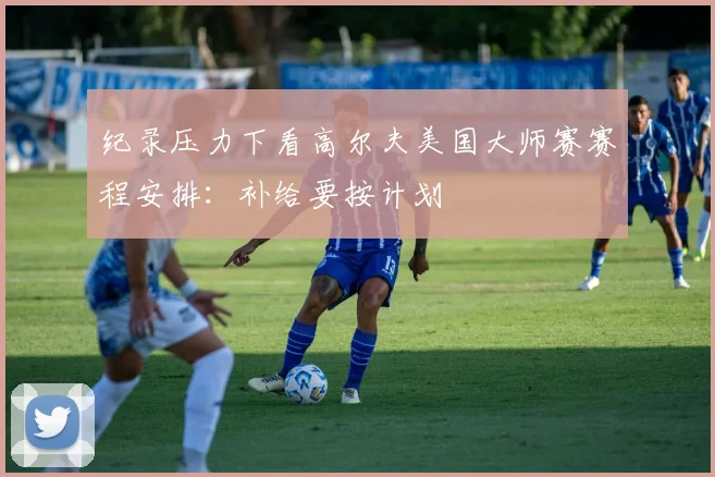 纪录压力下看高尔夫美国大师赛赛程安排：补给要按计划