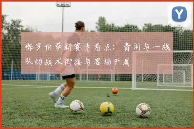佛罗伦萨新赛季看点：青训与一线队的战术衔接与客场开局