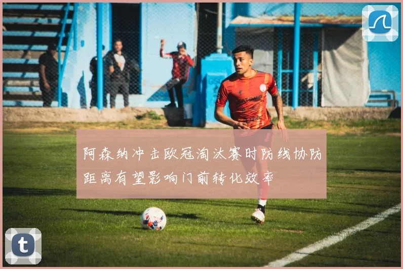阿森纳冲击欧冠淘汰赛时防线协防距离有望影响门前转化效率