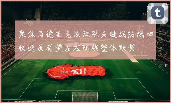 聚焦马德里竞技欧冠关键战防线回收速度有望左右防线整体默契
