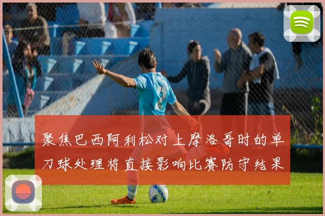 聚焦巴西阿利松对上摩洛哥时的单刀球处理将直接影响比赛防守结果