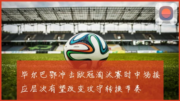毕尔巴鄂冲击欧冠淘汰赛时中场接应层次有望改变攻守转换节奏