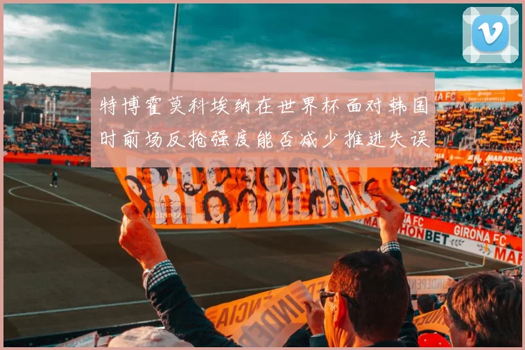 特博霍莫科埃纳在世界杯面对韩国时前场反抢强度能否减少推进失误