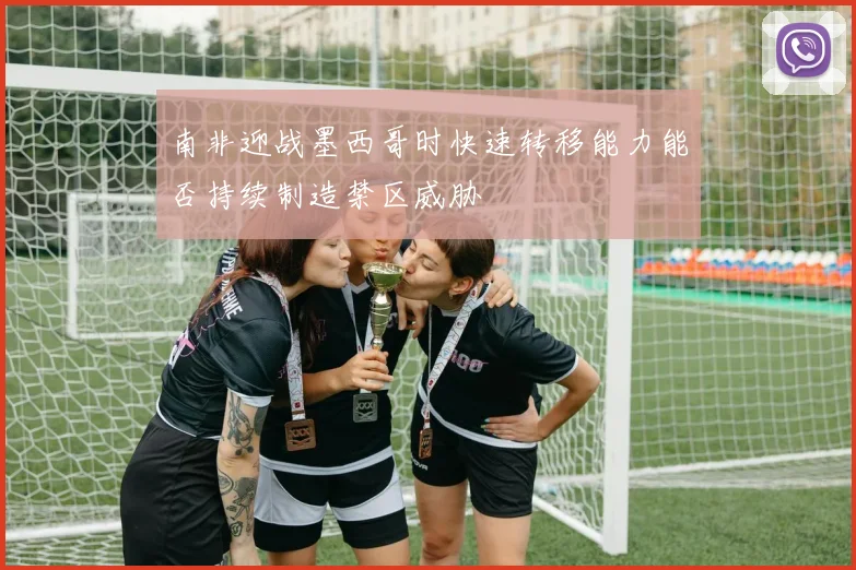 南非迎战墨西哥时快速转移能力能否持续制造禁区威胁