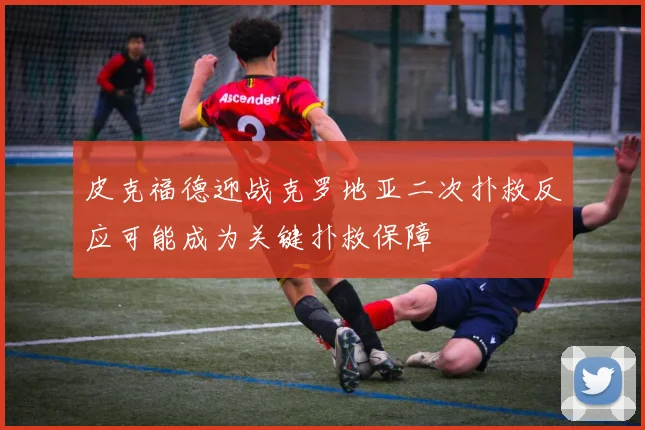 皮克福德迎战克罗地亚二次扑救反应可能成为关键扑救保障