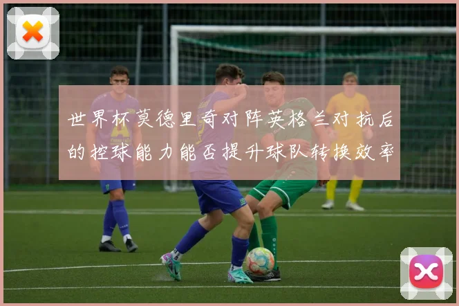 世界杯莫德里奇对阵英格兰对抗后的控球能力能否提升球队转换效率
