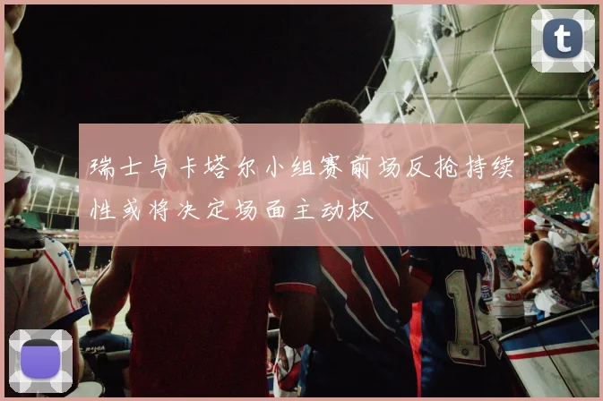瑞士与卡塔尔小组赛前场反抢持续性或将决定场面主动权