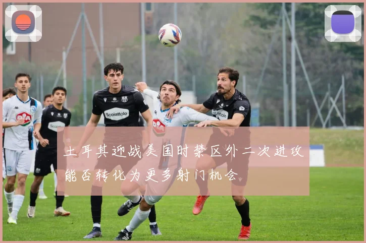 土耳其迎战美国时禁区外二次进攻能否转化为更多射门机会