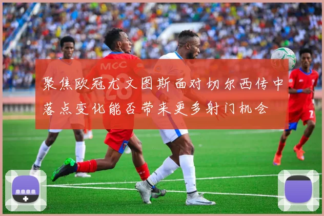 聚焦欧冠尤文图斯面对切尔西传中落点变化能否带来更多射门机会