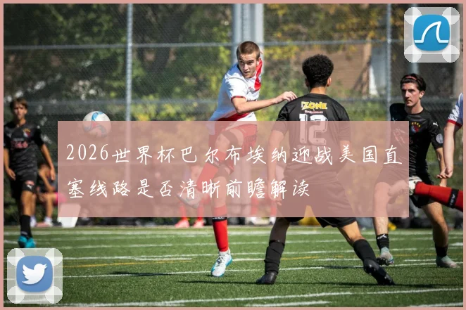 2026世界杯巴尔布埃纳迎战美国直塞线路是否清晰前瞻解读