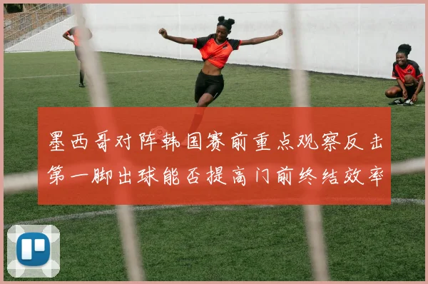 墨西哥对阵韩国赛前重点观察反击第一脚出球能否提高门前终结效率