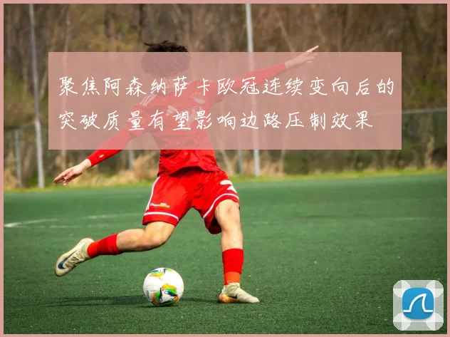 聚焦阿森纳萨卡欧冠连续变向后的突破质量有望影响边路压制效果