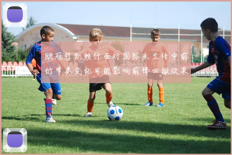 欧冠哲凯赖什面对国际米兰传中前的节奏变化可能影响前锋回撤效果