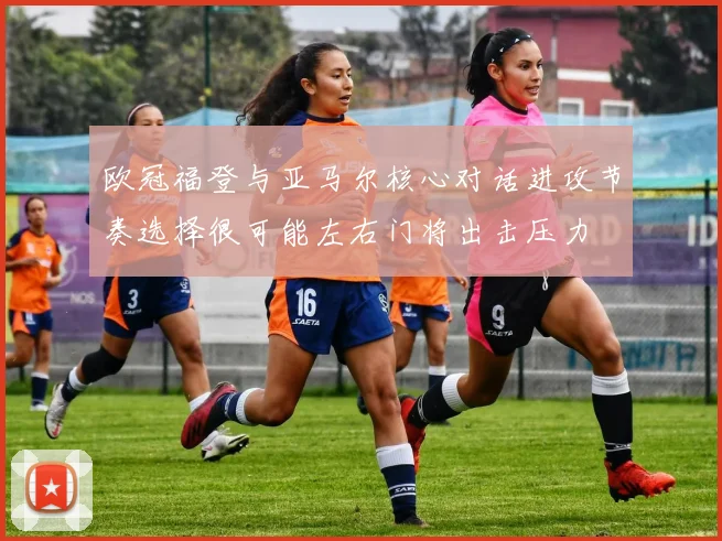 欧冠福登与亚马尔核心对话进攻节奏选择很可能左右门将出击压力